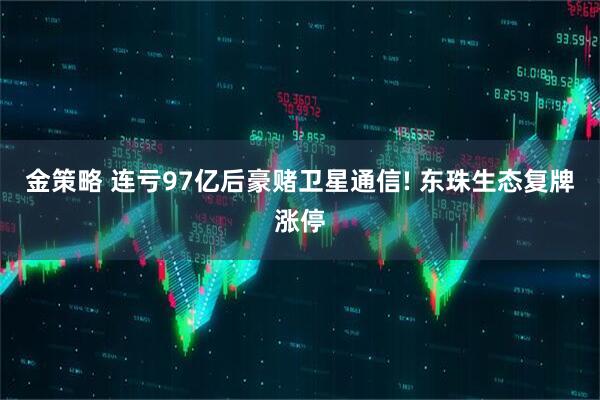 金策略 连亏97亿后豪赌卫星通信! 东珠生态复牌涨停