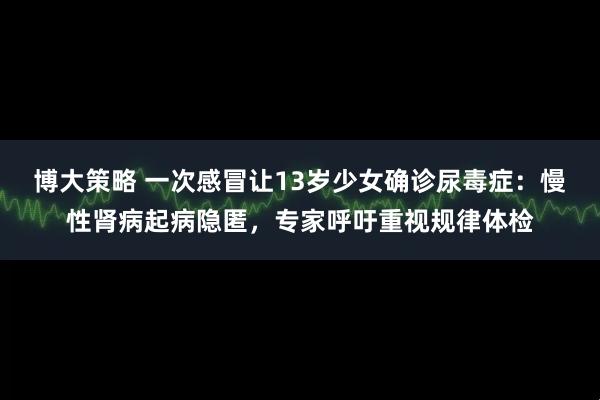 博大策略 一次感冒让13岁少女确诊尿毒症：慢性肾病起病隐匿，专家呼吁重视规律体检