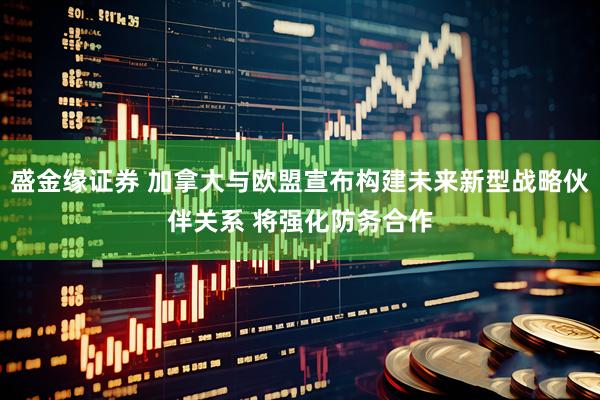盛金缘证券 加拿大与欧盟宣布构建未来新型战略伙伴关系 将强化防务合作