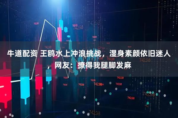 牛道配资 王鸥水上冲浪挑战，湿身素颜依旧迷人，网友：撩得我腿脚发麻