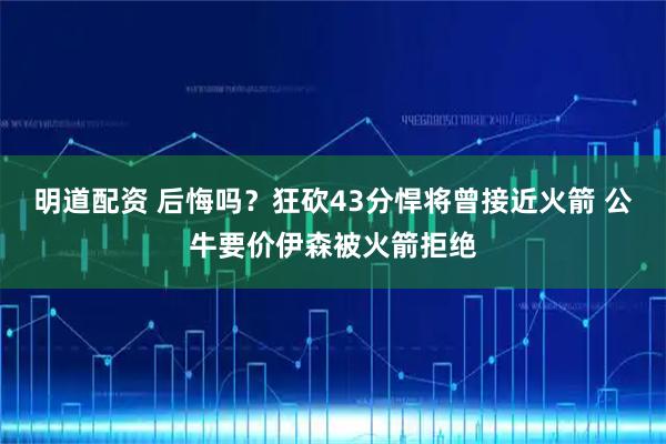 明道配资 后悔吗？狂砍43分悍将曾接近火箭 公牛要价伊森被火箭拒绝